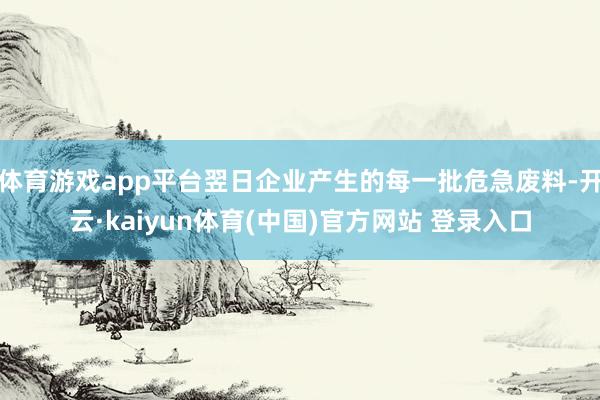 体育游戏app平台翌日企业产生的每一批危急废料-开云·kaiyun体育(中国)官方网站 登录入口