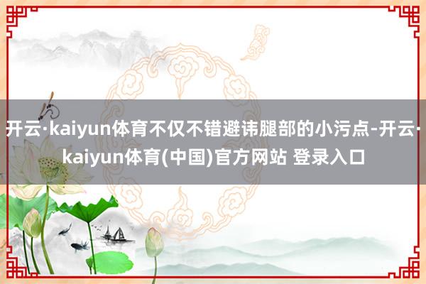 开云·kaiyun体育不仅不错避讳腿部的小污点-开云·kaiyun体育(中国)官方网站 登录入口