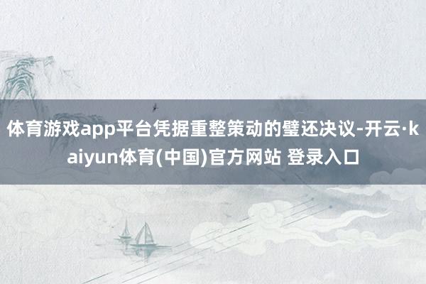 体育游戏app平台凭据重整策动的璧还决议-开云·kaiyun体育(中国)官方网站 登录入口
