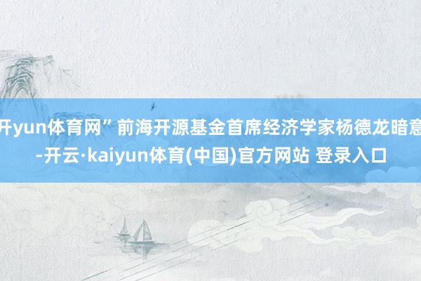 开yun体育网”前海开源基金首席经济学家杨德龙暗意-开云·kaiyun体育(中国)官方网站 登录入口