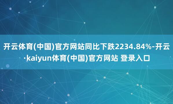 开云体育(中国)官方网站同比下跌2234.84%-开云·kaiyun体育(中国)官方网站 登录入口