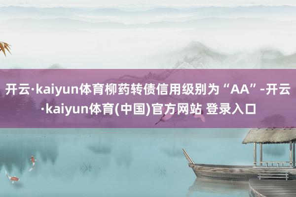 开云·kaiyun体育柳药转债信用级别为“AA”-开云·kaiyun体育(中国)官方网站 登录入口