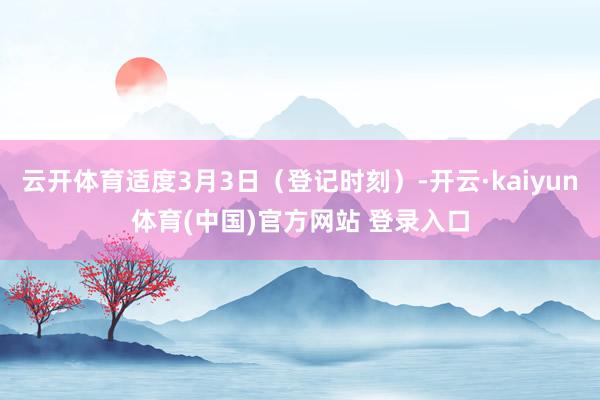 云开体育适度3月3日（登记时刻）-开云·kaiyun体育(中国)官方网站 登录入口