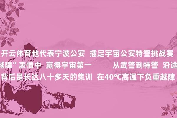 开云体育他代表宁波公安  插足宇宙公安特警挑战赛  与队友在“极限越障”表情中  赢得宇宙第一          从武警到特警  沿途冲到“世界之巅”  背后是长达八十多天的集训  在40℃高温下负重越障  -10℃的低温下模拟雪地攻坚  不时挑战不时突破  最强特警  他们当之无愧      太棒了！  点赞！  开头：东说念主民日报、中国退役军东说念主、中国警员网、公安部新闻传媒、浙江公安、吉利温州、吉利时报、宁波公安、宁波发布、象山发布、一号哨位 -开云·kaiyun体育(中国)官方网站 登录入口