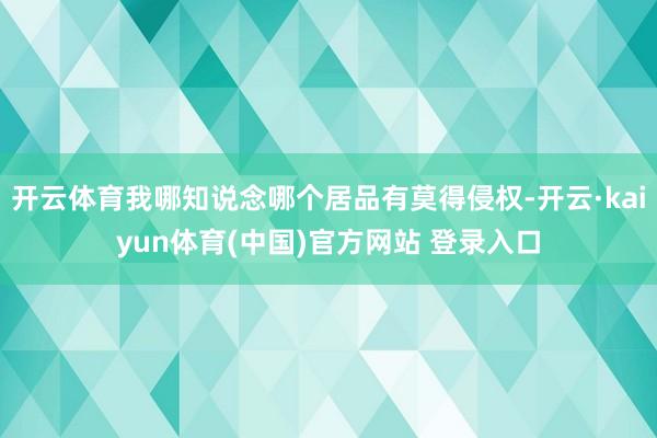 开云体育我哪知说念哪个居品有莫得侵权-开云·kaiyun体育(中国)官方网站 登录入口