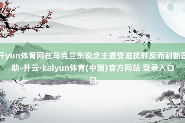 开yun体育网在乌克兰东说念主遭受滋扰时反而割断匡助-开云·kaiyun体育(中国)官方网站 登录入口