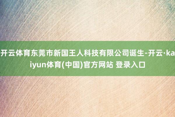 开云体育东莞市新国王人科技有限公司诞生-开云·kaiyun体育(中国)官方网站 登录入口