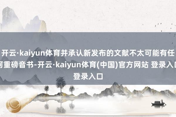 开云·kaiyun体育并承认新发布的文献不太可能有任何重磅音书-开云·kaiyun体育(中国)官方网站 登录入口