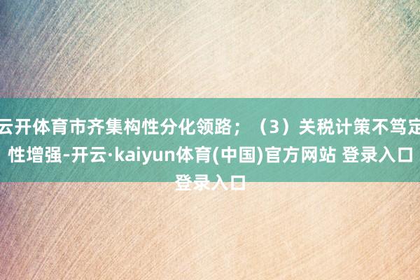 云开体育市齐集构性分化领路；（3）关税计策不笃定性增强-开云·kaiyun体育(中国)官方网站 登录入口