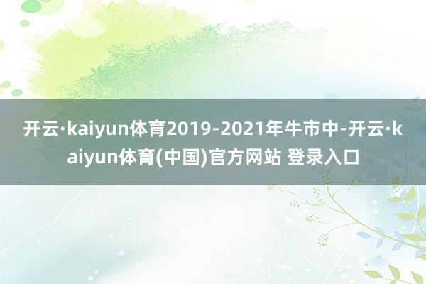 开云·kaiyun体育2019-2021年牛市中-开云·kaiyun体育(中国)官方网站 登录入口