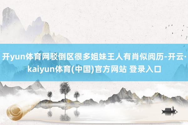 开yun体育网驳倒区很多姐妹王人有肖似阅历-开云·kaiyun体育(中国)官方网站 登录入口
