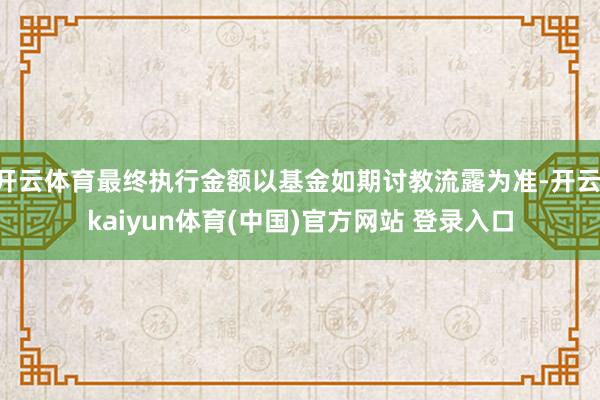 开云体育最终执行金额以基金如期讨教流露为准-开云·kaiyun体育(中国)官方网站 登录入口