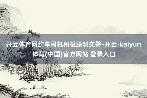 开云体育网约车司机积极臆测交警-开云·kaiyun体育(中国)官方网站 登录入口