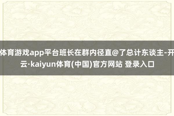 体育游戏app平台班长在群内径直@了总计东谈主-开云·kaiyun体育(中国)官方网站 登录入口