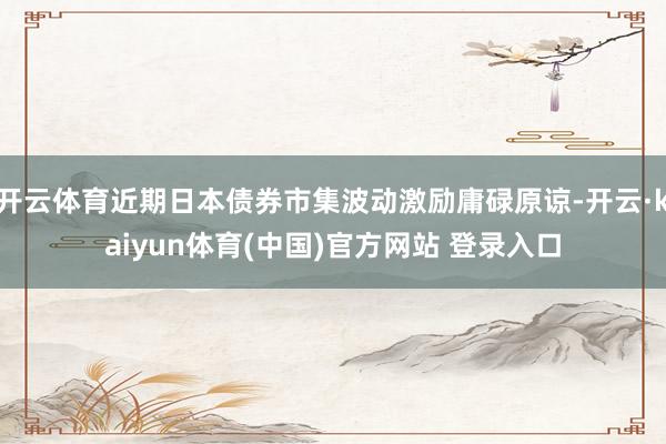 开云体育近期日本债券市集波动激励庸碌原谅-开云·kaiyun体育(中国)官方网站 登录入口