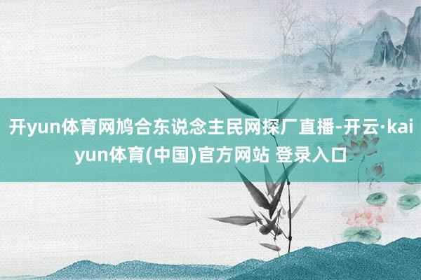 开yun体育网鸠合东说念主民网探厂直播-开云·kaiyun体育(中国)官方网站 登录入口