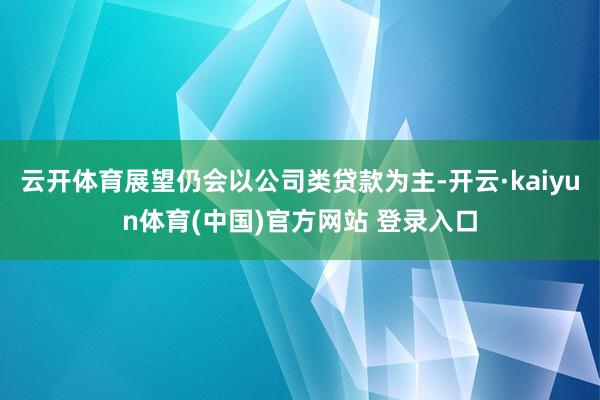云开体育展望仍会以公司类贷款为主-开云·kaiyun体育(中国)官方网站 登录入口