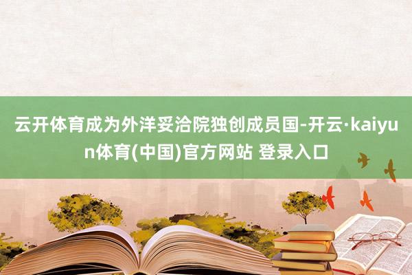 云开体育成为外洋妥洽院独创成员国-开云·kaiyun体育(中国)官方网站 登录入口