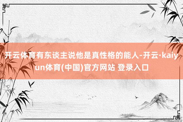 开云体育有东谈主说他是真性格的能人-开云·kaiyun体育(中国)官方网站 登录入口