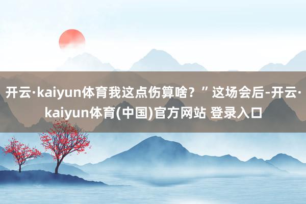 开云·kaiyun体育我这点伤算啥？”这场会后-开云·kaiyun体育(中国)官方网站 登录入口