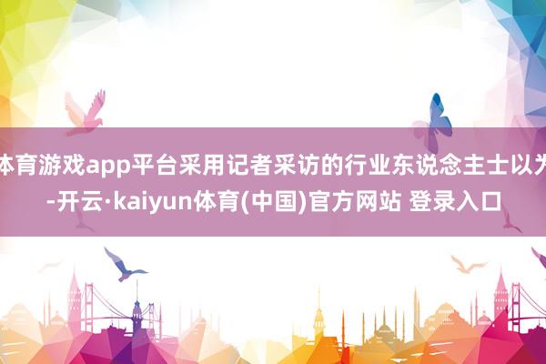 体育游戏app平台采用记者采访的行业东说念主士以为-开云·kaiyun体育(中国)官方网站 登录入口