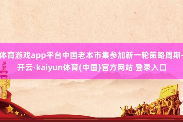 体育游戏app平台中国老本市集参加新一轮策略周期-开云·kaiyun体育(中国)官方网站 登录入口