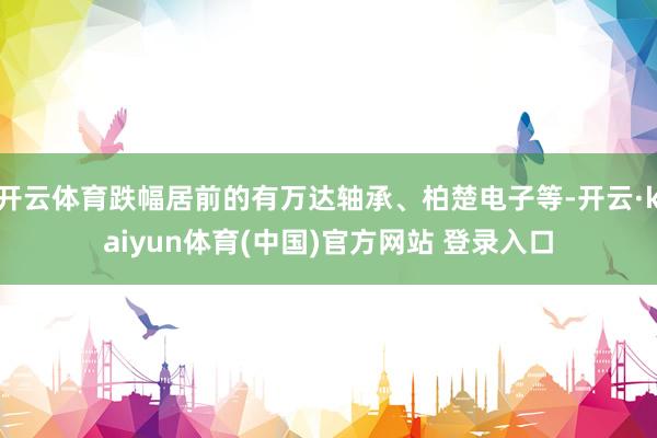 开云体育跌幅居前的有万达轴承、柏楚电子等-开云·kaiyun体育(中国)官方网站 登录入口