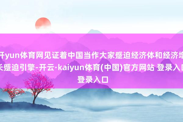 开yun体育网见证着中国当作大家蹙迫经济体和经济增长蹙迫引擎-开云·kaiyun体育(中国)官方网站 登录入口