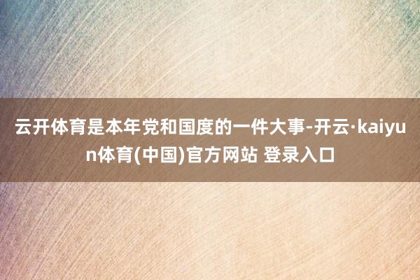 云开体育是本年党和国度的一件大事-开云·kaiyun体育(中国)官方网站 登录入口