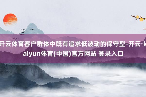开云体育客户群体中既有追求低波动的保守型-开云·kaiyun体育(中国)官方网站 登录入口