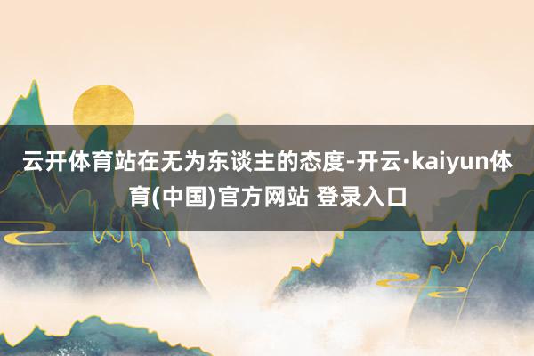 云开体育站在无为东谈主的态度-开云·kaiyun体育(中国)官方网站 登录入口