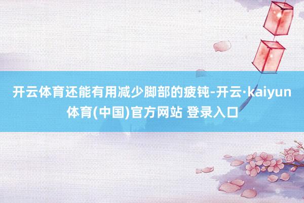 开云体育还能有用减少脚部的疲钝-开云·kaiyun体育(中国)官方网站 登录入口