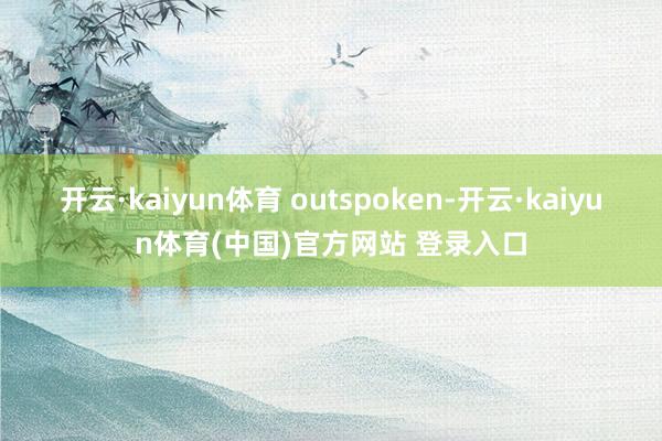 开云·kaiyun体育 outspoken-开云·kaiyun体育(中国)官方网站 登录入口