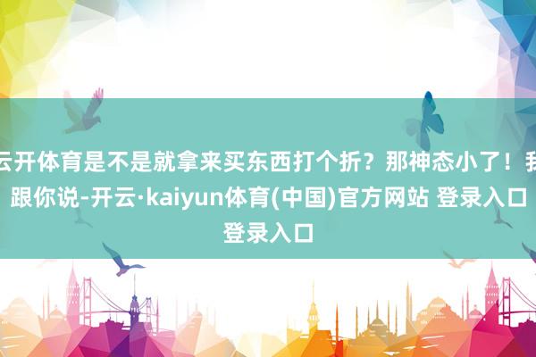 云开体育是不是就拿来买东西打个折？那神态小了！我跟你说-开云·kaiyun体育(中国)官方网站 登录入口
