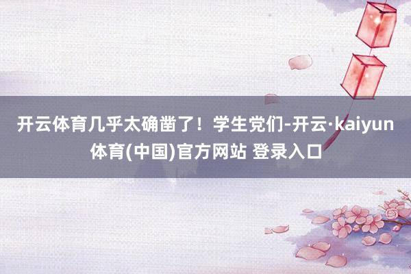开云体育几乎太确凿了！学生党们-开云·kaiyun体育(中国)官方网站 登录入口