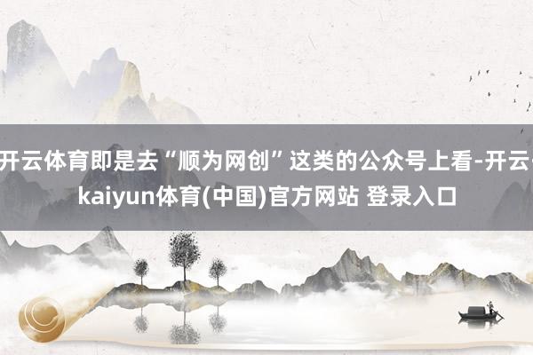 开云体育即是去“顺为网创”这类的公众号上看-开云·kaiyun体育(中国)官方网站 登录入口