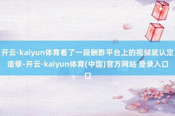 开云·kaiyun体育看了一段酬酢平台上的视频就认定造孽-开云·kaiyun体育(中国)官方网站 登录入口