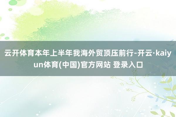 云开体育本年上半年我海外贸顶压前行-开云·kaiyun体育(中国)官方网站 登录入口