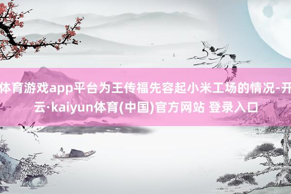 体育游戏app平台为王传福先容起小米工场的情况-开云·kaiyun体育(中国)官方网站 登录入口
