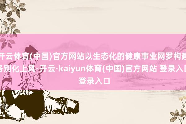 开云体育(中国)官方网站以生态化的健康事业网罗构建各别化上风-开云·kaiyun体育(中国)官方网站 登录入口