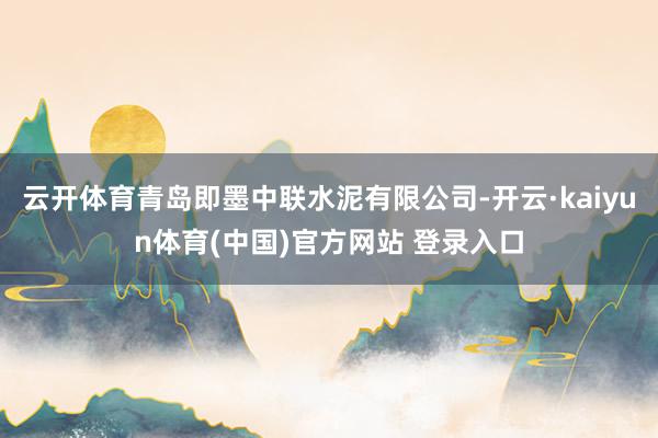 云开体育青岛即墨中联水泥有限公司-开云·kaiyun体育(中国)官方网站 登录入口