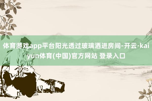 体育游戏app平台阳光透过玻璃洒进房间-开云·kaiyun体育(中国)官方网站 登录入口