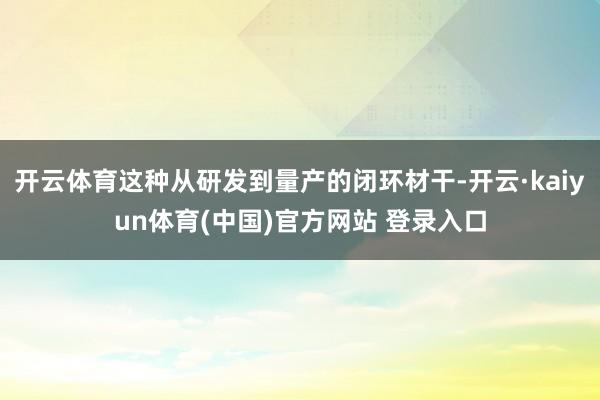 开云体育这种从研发到量产的闭环材干-开云·kaiyun体育(中国)官方网站 登录入口