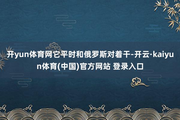 开yun体育网它平时和俄罗斯对着干-开云·kaiyun体育(中国)官方网站 登录入口