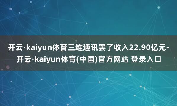 开云·kaiyun体育三维通讯罢了收入22.90亿元-开云·kaiyun体育(中国)官方网站 登录入口