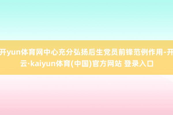 开yun体育网中心充分弘扬后生党员前锋范例作用-开云·kaiyun体育(中国)官方网站 登录入口
