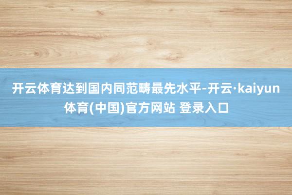 开云体育达到国内同范畴最先水平-开云·kaiyun体育(中国)官方网站 登录入口