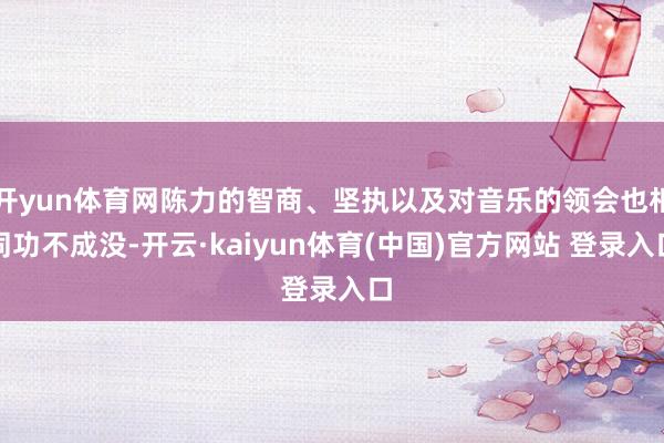 开yun体育网陈力的智商、坚执以及对音乐的领会也相同功不成没-开云·kaiyun体育(中国)官方网站 登录入口