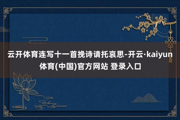 云开体育连写十一首挽诗请托哀思-开云·kaiyun体育(中国)官方网站 登录入口