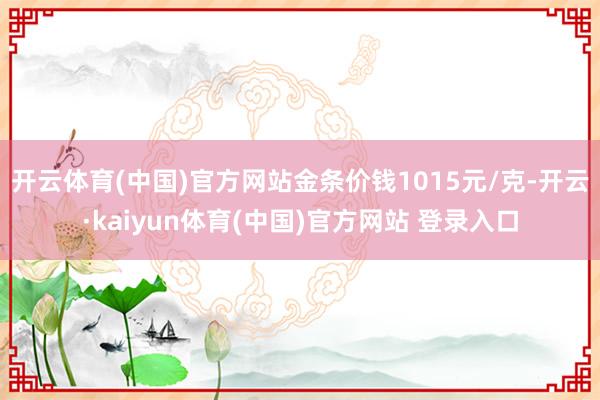 开云体育(中国)官方网站金条价钱1015元/克-开云·kaiyun体育(中国)官方网站 登录入口